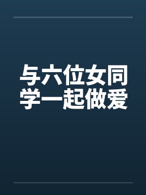 与六位女同学一起做爱 与六位女同学一起做爱