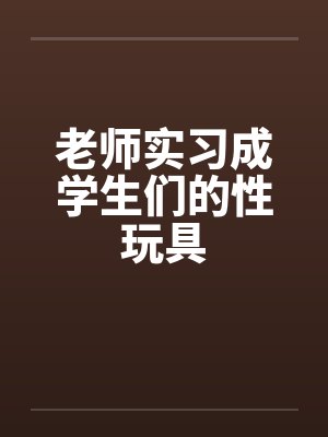 老师实习成学生们的性玩具 老师实习成学生们的性玩具