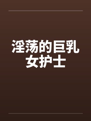 淫荡的巨乳女护士 淫荡的巨乳女护士