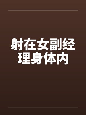 射在女副经理身体内 射在女副经理身体内