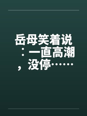岳母笑着说︰一直高潮,没停…… 岳母笑着说︰一直高潮,没停……