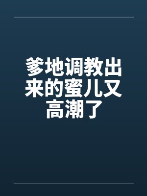 爹地调教出来的蜜儿又高潮了 爹地调教出来的蜜儿又高潮了