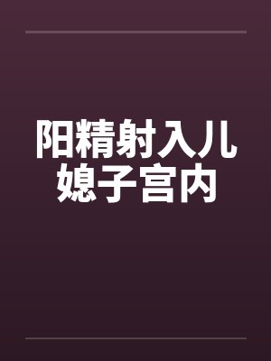 阳精射入儿媳子宫内 阳精射入儿媳子宫内