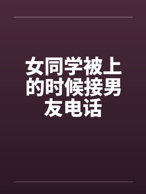 女同学被上的时候接男友电话 女同学被上的时候接男友电话