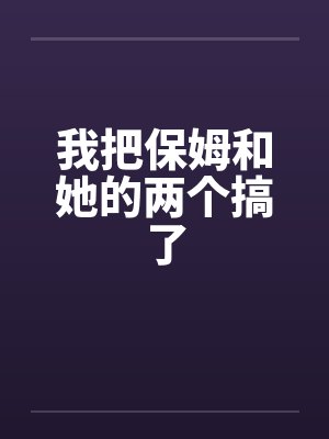 我把保姆和她的两个搞了 我把保姆和她的两个搞了