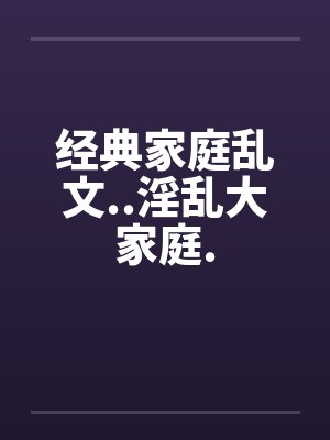 经典家庭乱文..淫乱大家庭. 经典家庭乱文..淫乱大家庭.