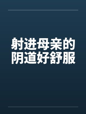 射进母亲的阴道好舒服 射进母亲的阴道好舒服