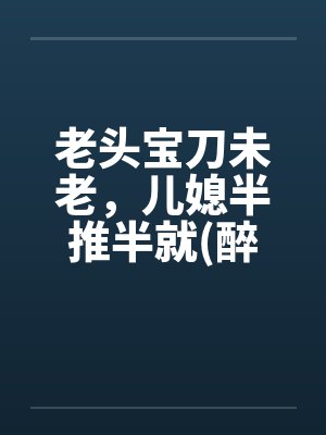 老头宝刀未老，儿媳半推半就(醉卧儿媳膝)