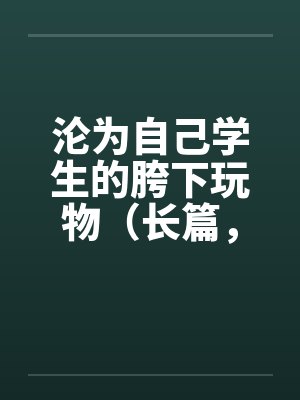 沦为自己学生的胯下玩物(长篇,持续更新) 沦为自己学生的胯下玩物(长篇,持续更新)