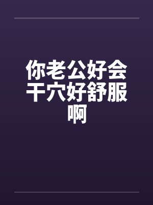 你老公好会干穴好舒服啊 你老公好会干穴好舒服啊