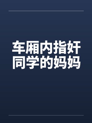 车厢内指奸同学的妈妈 车厢内指奸同学的妈妈